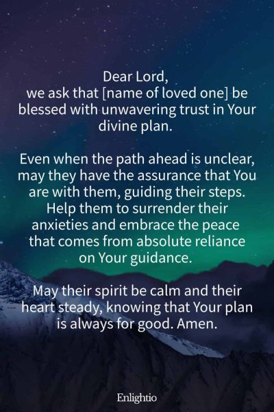 Prayer for a Loved One (for Unwavering Trust in God’s Plan): Dear Lord, we ask that [name of loved one] be blessed with unwavering trust in Your divine plan. Even when the path ahead is unclear, may they have the assurance that You are with them, guiding their steps. Help them to surrender their anxieties and embrace the peace that comes from absolute reliance on Your guidance. May their spirit be calm and their heart steady, knowing that Your plan is always for good. Amen.