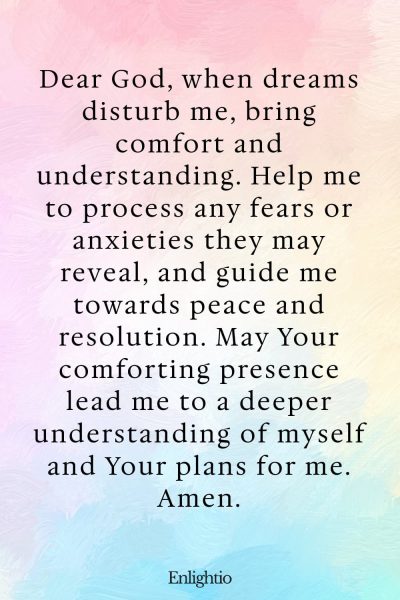 Prayer for Bad Dreams (for Comfort and Understanding in Disturbing Dreams): Dear God, when dreams disturb me, bring comfort and understanding. Help me to process any fears or anxieties they may reveal, and guide me towards peace and resolution. May Your comforting presence lead me to a deeper understanding of myself and Your plans for me. Amen.