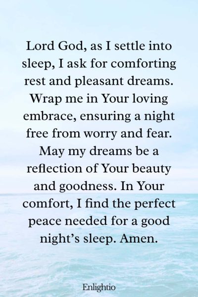 Prayer for Bad Dreams (for Comforting Rest and Pleasant Dreams): Lord God, as I settle into sleep, I ask for comforting rest and pleasant dreams. Wrap me in Your loving embrace, ensuring a night free from worry and fear. May my dreams be a reflection of Your beauty and goodness. In Your comfort, I find the perfect peace needed for a good nightโs sleep. Amen.