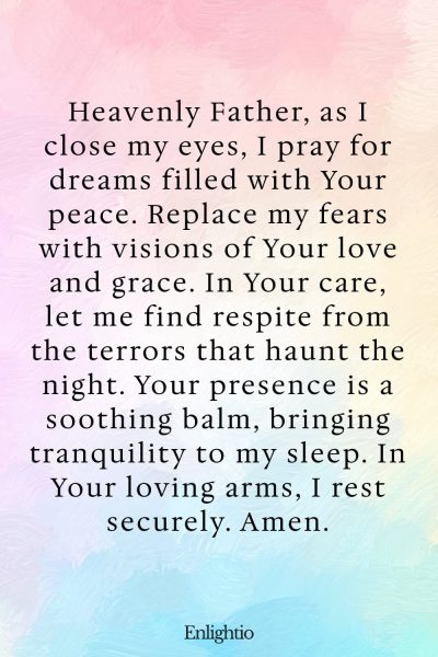 Prayer for Bad Dreams (for Peaceful Dreams in Godโs Care): Heavenly Father, as I close my eyes, I pray for dreams filled with Your peace. Replace my fears with visions of Your love and grace. In Your care, let me find respite from the terrors that haunt the night. Your presence is a soothing balm, bringing tranquility to my sleep. In Your loving arms, I rest securely. Amen.