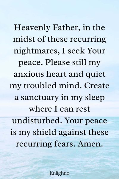 Prayer for Bad Dreams (for Peaceful Rest Amidst Nightmares): Heavenly Father, in the midst of these recurring nightmares, I seek Your peace. Please still my anxious heart and quiet my troubled mind. Create a sanctuary in my sleep where I can rest undisturbed. Your peace is my shield against these recurring fears. Amen.