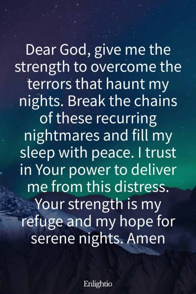 Prayer for Bad Dreams (for Strength to Overcome Nightly Terrors): Dear God, give me the strength to overcome the terrors that haunt my nights. Break the chains of these recurring nightmares and fill my sleep with peace. I trust in Your power to deliver me from this distress. Your strength is my refuge and my hope for serene nights. Amen
