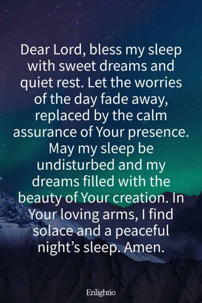 Prayer for Bad Dreams (for Sweet Dreams and Quiet Rest): Dear Lord, bless my sleep with sweet dreams and quiet rest. Let the worries of the day fade away, replaced by the calm assurance of Your presence. May my sleep be undisturbed and my dreams filled with the beauty of Your creation. In Your loving arms, I find solace and a peaceful nightโs sleep. Amen.