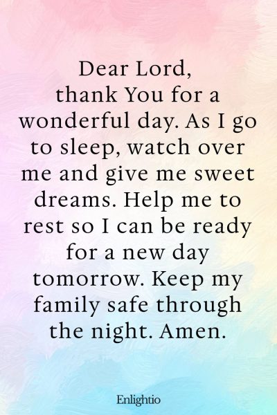Prayer for Celebration of Life (Children’s Prayer at Bedtime): Dear Lord, thank You for a wonderful day. As I go to sleep, watch over me and give me sweet dreams. Help me to rest so I can be ready for a new day tomorrow. Keep my family safe through the night. Amen.