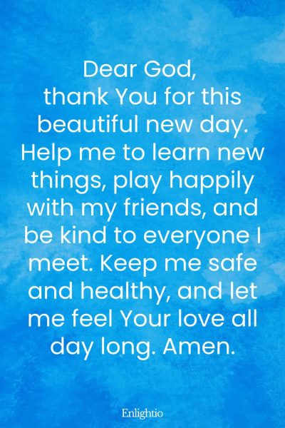 Prayer for Celebration of Life (Children’s Prayer for a New Day): Dear God, thank You for this beautiful new day. Help me to learn new things, play happily with my friends, and be kind to everyone I meet. Keep me safe and healthy, and let me feel Your love all day long. Amen.