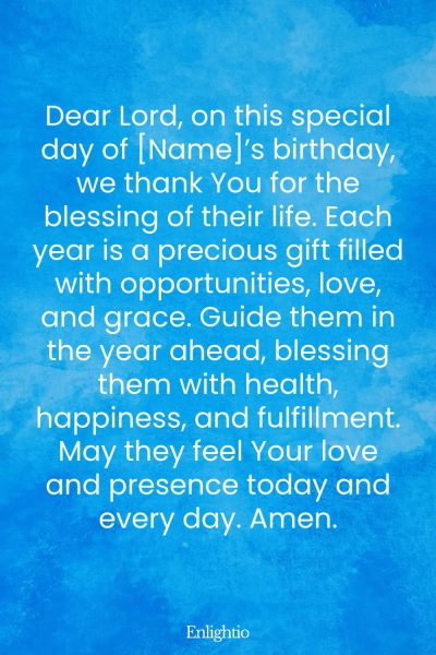 Prayer for Celebration of Life (for a Birthday Celebration): Dear Lord, on this special day of [Name]’s birthday, we thank You for the blessing of their life. Each year is a precious gift filled with opportunities, love, and grace. Guide them in the year ahead, blessing them with health, happiness, and fulfillment. May they feel Your love and presence today and every day. Amen.