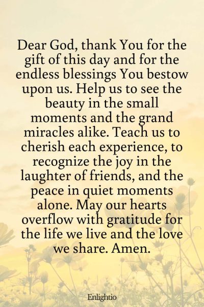 Prayer for Celebration of Life (for Daily Blessings): Dear God, thank You for the gift of this day and for the endless blessings You bestow upon us. Help us to see the beauty in the small moments and the grand miracles alike. Teach us to cherish each experience, to recognize the joy in the laughter of friends, and the peace in quiet moments alone. May our hearts overflow with gratitude for the life we live and the love we share. Amen.