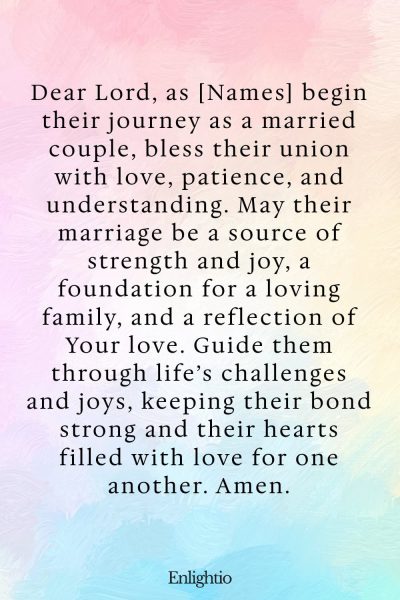 Prayer for Celebration of Life (for Marriage Blessings): Dear Lord, as [Names] begin their journey as a married couple, bless their union with love, patience, and understanding. May their marriage be a source of strength and joy, a foundation for a loving family, and a reflection of Your love. Guide them through life’s challenges and joys, keeping their bond strong and their hearts filled with love for one another. Amen.