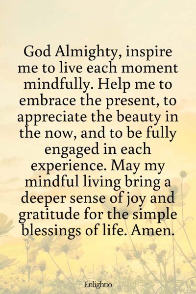 Prayer for Celebration of Life (for Mindful Living): God Almighty, inspire me to live each moment mindfully. Help me to embrace the present, to appreciate the beauty in the now, and to be fully engaged in each experience. May my mindful living bring a deeper sense of joy and gratitude for the simple blessings of life. Amen.