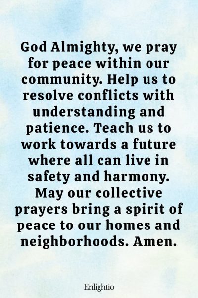 Prayer for Celebration of Life (for Peace in the Community): God Almighty, we pray for peace within our community. Help us to resolve conflicts with understanding and patience. Teach us to work towards a future where all can live in safety and harmony. May our collective prayers bring a spirit of peace to our homes and neighborhoods. Amen.