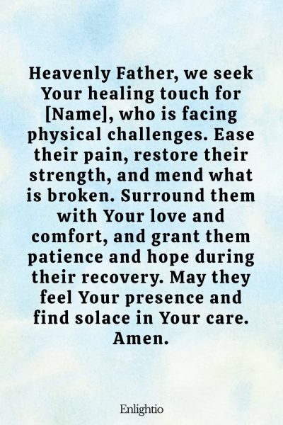 Prayer for Celebration of Life (for Physical Healing): Heavenly Father, we seek Your healing touch for [Name], who is facing physical challenges. Ease their pain, restore their strength, and mend what is broken. Surround them with Your love and comfort, and grant them patience and hope during their recovery. May they feel Your presence and find solace in Your care. Amen.