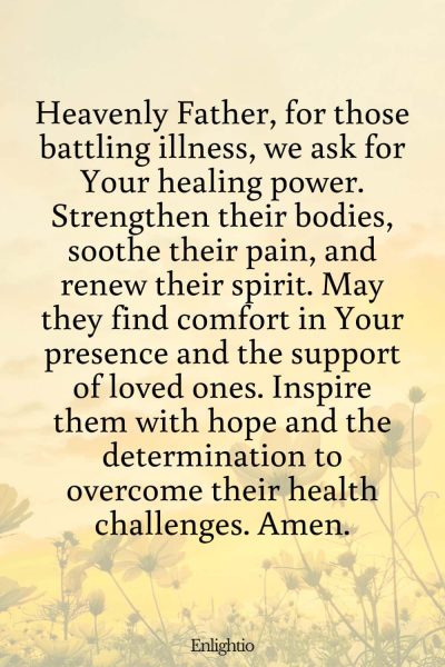 Prayer for Celebration of Life (for Strength in Illness): Heavenly Father, for those battling illness, we ask for Your healing power. Strengthen their bodies, soothe their pain, and renew their spirit. May they find comfort in Your presence and the support of loved ones. Inspire them with hope and the determination to overcome their health challenges. Amen.