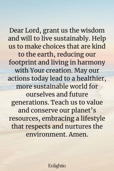 Prayer for Celebration of Life (for Sustainable Living): Dear Lord, grant us the wisdom and will to live sustainably. Help us to make choices that are kind to the earth, reducing our footprint and living in harmony with Your creation. May our actions today lead to a healthier, more sustainable world for ourselves and future generations. Teach us to value and conserve our planet’s resources, embracing a lifestyle that respects and nurtures the environment. Amen.