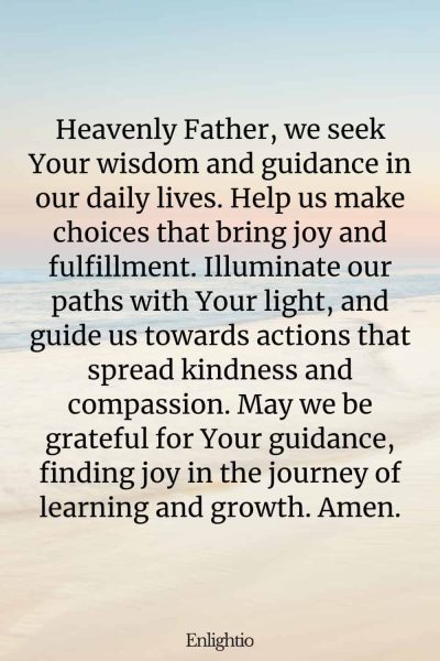 Prayer for Celebration of Life (for Wisdom and Guidance): Heavenly Father, we seek Your wisdom and guidance in our daily lives. Help us make choices that bring joy and fulfillment. Illuminate our paths with Your light, and guide us towards actions that spread kindness and compassion. May we be grateful for Your guidance, finding joy in the journey of learning and growth. Amen.