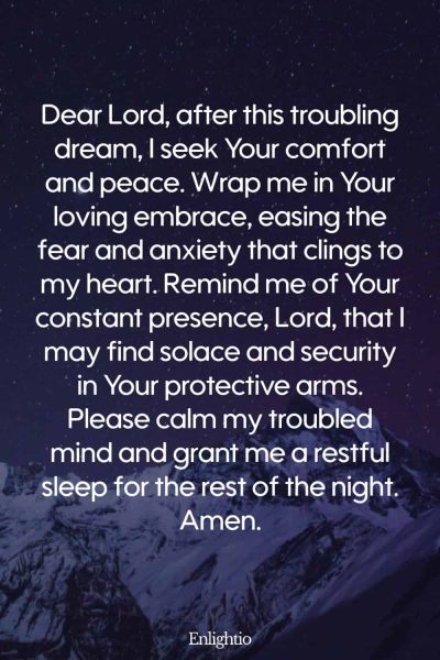 Prayer for Comfort After a Bad Dream: Dear Lord, after this troubling dream, I seek Your comfort and peace. Wrap me in Your loving embrace, easing the fear and anxiety that clings to my heart. Remind me of Your constant presence, Lord, that I may find solace and security in Your protective arms. Please calm my troubled mind and grant me a restful sleep for the rest of the night. Amen.