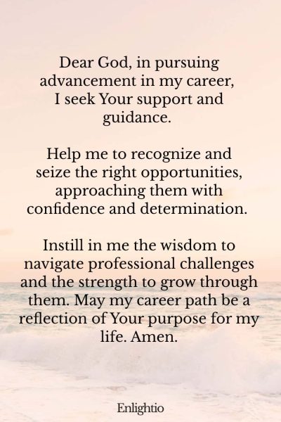 Prayer for Confidence (for Confidence in Career Advancement): Dear God, in pursuing advancement in my career, I seek Your support and guidance. Help me to recognize and seize the right opportunities, approaching them with confidence and determination. Instill in me the wisdom to navigate professional challenges and the strength to grow through them. May my career path be a reflection of Your purpose for my life. Amen.
