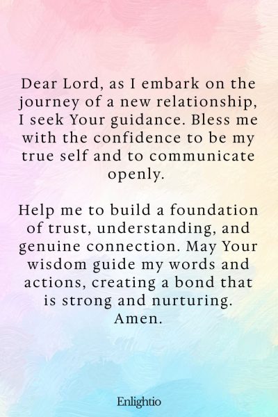 Prayer for Confidence (for Confidence in New Relationships): Dear Lord, as I embark on the journey of a new relationship, I seek Your guidance. Bless me with the confidence to be my true self and to communicate openly. Help me to build a foundation of trust, understanding, and genuine connection. May Your wisdom guide my words and actions, creating a bond that is strong and nurturing. Amen.
