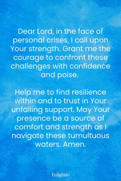 Prayer for Confidence (for Courage in Personal Crises): Dear Lord, in the face of personal crises, I call upon Your strength. Grant me the courage to confront these challenges with confidence and poise. Help me to find resilience within and to trust in Your unfailing support. May Your presence be a source of comfort and strength as I navigate these tumultuous waters. Amen.