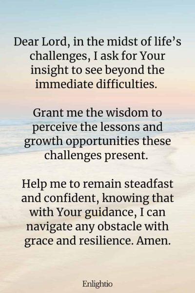 Prayer for Confidence (for Insight during Challenges): Dear Lord, in the midst of life’s challenges, I ask for Your insight to see beyond the immediate difficulties. Grant me the wisdom to perceive the lessons and growth opportunities these challenges present. Help me to remain steadfast and confident, knowing that with Your guidance, I can navigate any obstacle with grace and resilience. Amen.