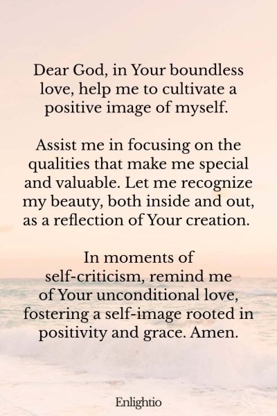 Prayer for Confidence (for Positive Self-Image): Dear God, in Your boundless love, help me to cultivate a positive image of myself. Assist me in focusing on the qualities that make me special and valuable. Let me recognize my beauty, both inside and out, as a reflection of Your creation. In moments of self-criticism, remind me of Your unconditional love, fostering a self-image rooted in positivity and grace. Amen.