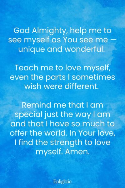 Prayer for Confidence (for Self-Acceptance and Self-Love): God Almighty, help me to see myself as You see me — unique and wonderful. Teach me to love myself, even the parts I sometimes wish were different. Remind me that I am special just the way I am and that I have so much to offer the world. In Your love, I find the strength to love myself. Amen.