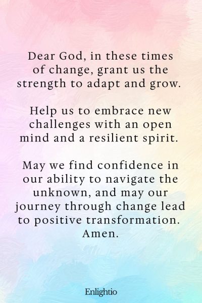 Prayer for Confidence (for Strength in Times of Change): Dear God, in these times of change, grant us the strength to adapt and grow. Help us to embrace new challenges with an open mind and a resilient spirit. May we find confidence in our ability to navigate the unknown, and may our journey through change lead to positive transformation. Amen.