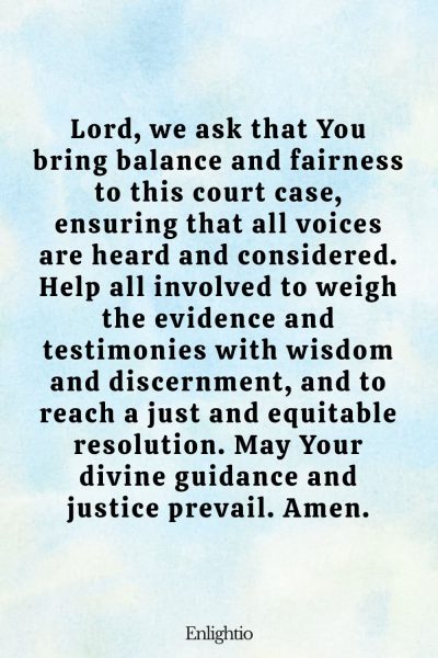 Prayer for Court Cases (for Balance and Fairness): Lord, we ask that You bring balance and fairness to this court case, ensuring that all voices are heard and considered. Help all involved to weigh the evidence and testimonies with wisdom and discernment, and to reach a just and equitable resolution. May Your divine guidance and justice prevail. Amen.