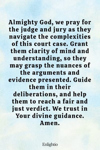 Prayer for Court Cases (for Clarity and Understanding): Almighty God, we pray for the judge and jury as they navigate the complexities of this court case. Grant them clarity of mind and understanding, so they may grasp the nuances of the arguments and evidence presented. Guide them in their deliberations, and help them to reach a fair and just verdict. We trust in Your divine guidance. Amen.