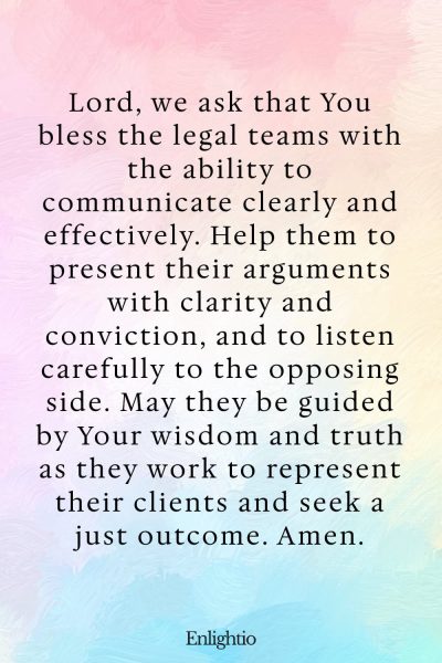 Prayer for Court Cases (for Effective Communication): Lord, we ask that You bless the legal teams with the ability to communicate clearly and effectively. Help them to present their arguments with clarity and conviction, and to listen carefully to the opposing side. May they be guided by Your wisdom and truth as they work to represent their clients and seek a just outcome. Amen.