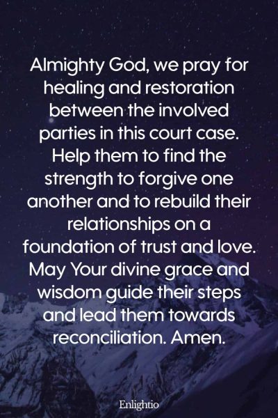 Prayer for Court Cases (for Healing and Restoration): Almighty God, we pray for healing and restoration between the involved parties in this court case. Help them to find the strength to forgive one another and to rebuild their relationships on a foundation of trust and love. May Your divine grace and wisdom guide their steps and lead them towards reconciliation. Amen.
