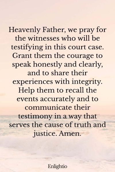 Prayer for Court Cases (for Honesty and Clarity): Heavenly Father, we pray for the witnesses who will be testifying in this court case. Grant them the courage to speak honestly and clearly, and to share their experiences with integrity. Help them to recall the events accurately and to communicate their testimony in a way that serves the cause of truth and justice. Amen.