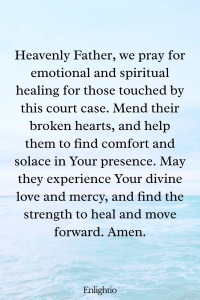 Prayer for Court Cases (for Inner Healing): Heavenly Father, we pray for emotional and spiritual healing for those touched by this court case. Mend their broken hearts, and help them to find comfort and solace in Your presence. May they experience Your divine love and mercy, and find the strength to heal and move forward. Amen.