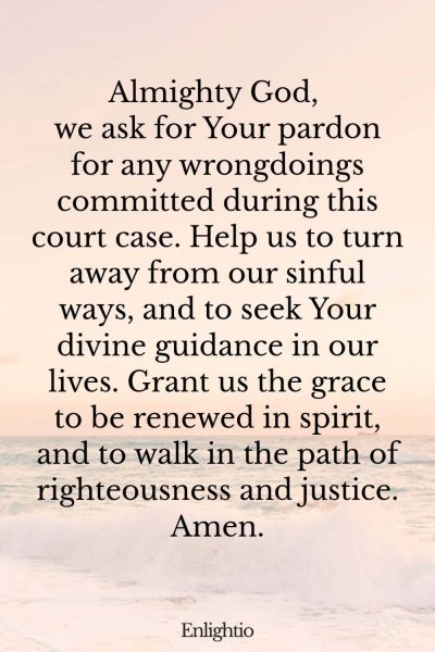 Prayer for Court Cases (for Pardon and Renewal): Almighty God, we ask for Your pardon for any wrongdoings committed during this court case. Help us to turn away from our sinful ways, and to seek Your divine guidance in our lives. Grant us the grace to be renewed in spirit, and to walk in the path of righteousness and justice. Amen.