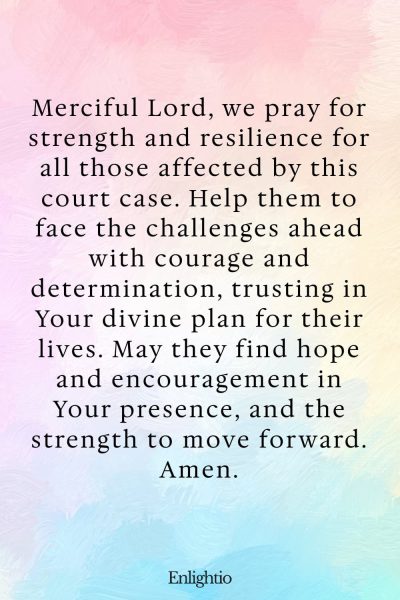 Prayer for Court Cases (for Strength and Resilience): Merciful Lord, we pray for strength and resilience for all those affected by this court case. Help them to face the challenges ahead with courage and determination, trusting in Your divine plan for their lives. May they find hope and encouragement in Your presence, and the strength to move forward. Amen.