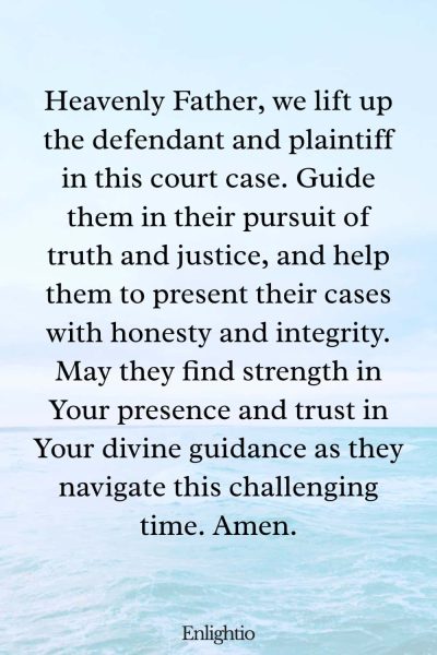 Prayer for Court Cases (for Truth and Justice): Heavenly Father, we lift up the defendant and plaintiff in this court case. Guide them in their pursuit of truth and justice, and help them to present their cases with honesty and integrity. May they find strength in Your presence and trust in Your divine guidance as they navigate this challenging time. Amen.