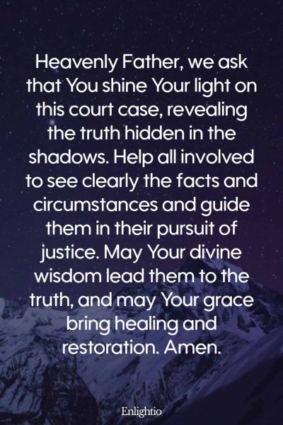 Prayer for Court Cases (for Unveiling the Truth): Heavenly Father, we ask that You shine Your light on this court case, revealing the truth hidden in the shadows. Help all involved to see clearly the facts and circumstances and guide them in their pursuit of justice. May Your divine wisdom lead them to the truth, and may Your grace bring healing and restoration. Amen.