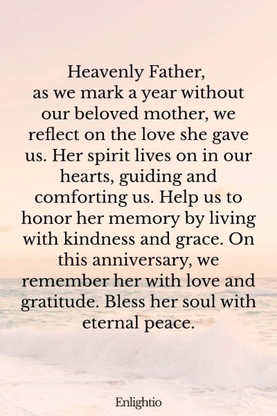 Prayer for Deceased Mother (A Year of Reflection): Heavenly Father, as we mark a year without our beloved mother, we reflect on the love she gave us. Her spirit lives on in our hearts, guiding and comforting us. Help us to honor her memory by living with kindness and grace. On this anniversary, we remember her with love and gratitude. Bless her soul with eternal peace.