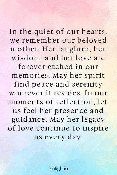 Prayer for Deceased Mother (Eternal Memory): In the quiet of our hearts, we remember our beloved mother. Her laughter, her wisdom, and her love are forever etched in our memories. May her spirit find peace and serenity wherever it resides. In our moments of reflection, let us feel her presence and guidance. May her legacy of love continue to inspire us every day.