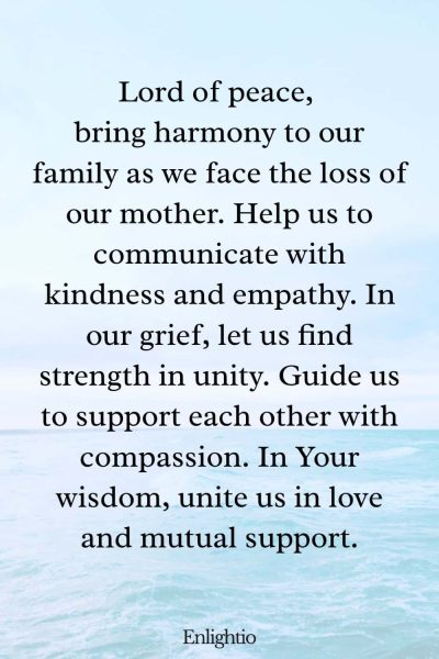 Prayer for Deceased Mother (Harmony in Grief): Lord of peace, bring harmony to our family as we face the loss of our mother. Help us to communicate with kindness and empathy. In our grief, let us find strength in unity. Guide us to support each other with compassion. In Your wisdom, unite us in love and mutual support.