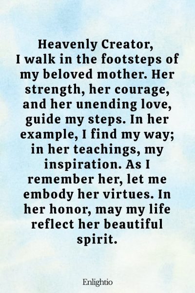 Prayer for Deceased Mother (In Her Footsteps): Heavenly Creator, I walk in the footsteps of my beloved mother. Her strength, her courage, and her unending love, guide my steps. In her example, I find my way; in her teachings, my inspiration. As I remember her, let me embody her virtues. In her honor, may my life reflect her beautiful spirit.