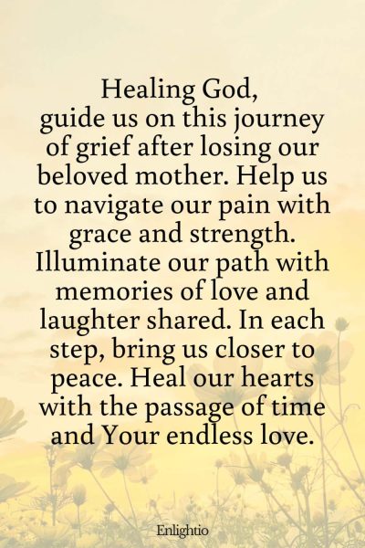 Prayer for Deceased Mother (Journey of Healing): Healing God, guide us on this journey of grief after losing our beloved mother. Help us to navigate our pain with grace and strength. Illuminate our path with memories of love and laughter shared. In each step, bring us closer to peace. Heal our hearts with the passage of time and Your endless love.