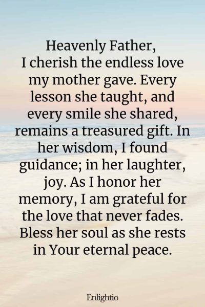 Prayer for Deceased Mother (Motherโs Lasting Love): Heavenly Father, I cherish the endless love my mother gave. Every lesson she taught, and every smile she shared, remains a treasured gift. In her wisdom, I found guidance; in her laughter, joy. As I honor her memory, I am grateful for the love that never fades. Bless her soul as she rests in Your eternal peace.