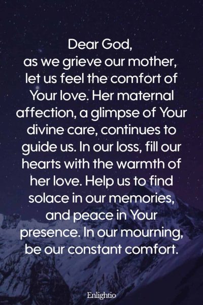Prayer for Deceased Mother (Motherโs Love, Godโs Comfort): Dear God, as we grieve our mother, let us feel the comfort of Your love. Her maternal affection, a glimpse of Your divine care, continues to guide us. In our loss, fill our hearts with the warmth of her love. Help us to find solace in our memories, and peace in Your presence. In our mourning, be our constant comfort.