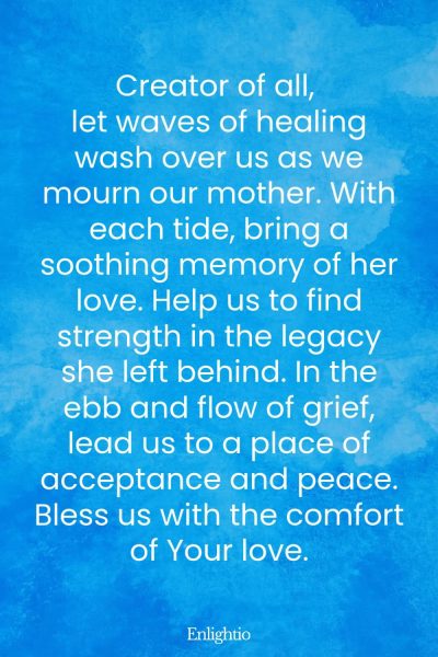 Prayer for Deceased Mother (Waves of Healing): Creator of all, let waves of healing wash over us as we mourn our mother. With each tide, bring a soothing memory of her love. Help us to find strength in the legacy she left behind. In the ebb and flow of grief, lead us to a place of acceptance and peace. Bless us with the comfort of Your love.