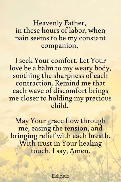 Prayer for Labor and Delivery (for Comfort Amidst Pain): Heavenly Father, in these hours of labor, when pain seems to be my constant companion, I seek Your comfort. Let Your love be a balm to my weary body, soothing the sharpness of each contraction. Remind me that each wave of discomfort brings me closer to holding my precious child. May Your grace flow through me, easing the tension, and bringing relief with each breath. With trust in Your healing touch, I say, Amen.