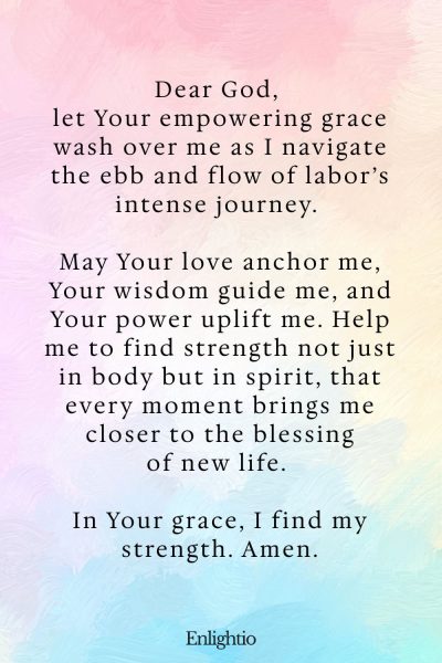 Prayer for Labor and Delivery (for Empowering Grace): Dear God, let Your empowering grace wash over me as I navigate the ebb and flow of labor’s intense journey. May Your love anchor me, Your wisdom guide me, and Your power uplift me. Help me to find strength not just in body but in spirit, that every moment brings me closer to the blessing of new life. In Your grace, I find my strength. Amen.