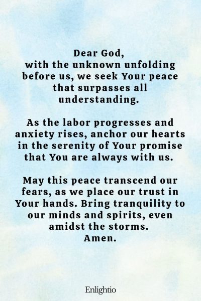 Prayer for Labor and Delivery (for Peace in Uncertainty): Dear God, with the unknown unfolding before us, we seek Your peace that surpasses all understanding. As the labor progresses and anxiety rises, anchor our hearts in the serenity of Your promise that You are always with us. May this peace transcend our fears, as we place our trust in Your hands. Bring tranquility to our minds and spirits, even amidst the storms. Amen.