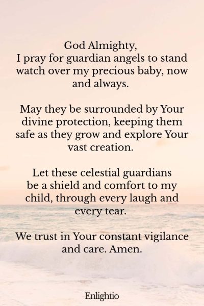 Prayer for Labor and Delivery (for the Baby’s Guardian Angels): God Almighty, I pray for guardian angels to stand watch over my precious baby, now and always. May they be surrounded by Your divine protection, keeping them safe as they grow and explore Your vast creation. Let these celestial guardians be a shield and comfort to my child, through every laugh and every tear. We trust in Your constant vigilance and care. Amen.