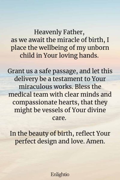 Prayer for Labor and Delivery (for the Miracle of Birth): Heavenly Father, as we await the miracle of birth, I place the wellbeing of my unborn child in Your loving hands. Grant us a safe passage, and let this delivery be a testament to Your miraculous works. Bless the medical team with clear minds and compassionate hearts, that they might be vessels of Your divine care. In the beauty of birth, reflect Your perfect design and love. Amen.