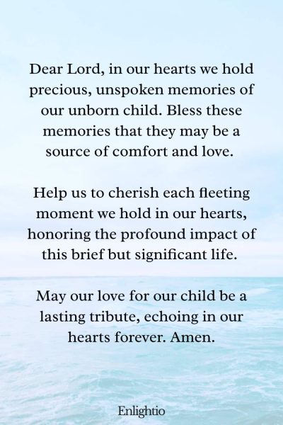 Prayer for Miscarriage (Cherishing Precious Memories): Dear Lord, in our hearts we hold precious, unspoken memories of our unborn child. Bless these memories that they may be a source of comfort and love. Help us to cherish each fleeting moment we hold in our hearts, honoring the profound impact of this brief but significant life. May our love for our child be a lasting tribute, echoing in our hearts forever. Amen.
